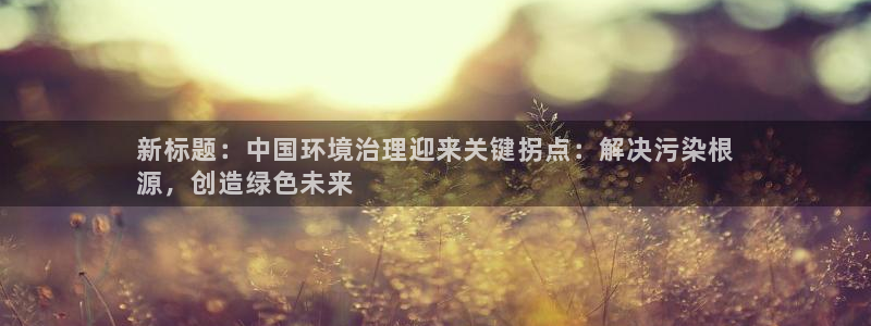 凯发网娱乐官网登录|新标题：中国环境治理迎来关键拐点：解决污染根
源，创造绿色未