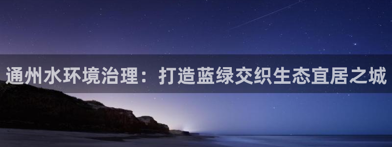 凯发k8天生赢家一触即发|通州水环境治理：打造蓝绿交织生态宜居之城